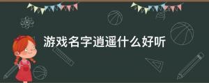 游戲名字逍遙什么好聽（游戲網(wǎng)名以逍遙開頭的有哪些？）